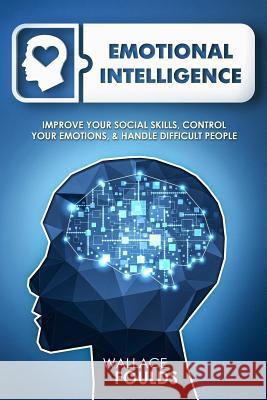 Emotional Intelligence: Improve Your Social Skills, Control Your Emotions & Handle Difficult People Wallace Foulds 9781982011987 Createspace Independent Publishing Platform