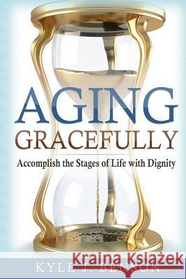 Aging Gracefully: Accomplish the Stages of Life with Dignity Kyle J. Benson 9781982033255 Createspace Independent Publishing Platform