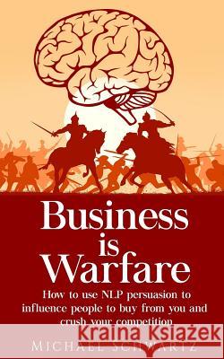 Business is Warfare: How to use NLP persuasion to influence people to buy from you or crush your competition Schwartz, Michael 9781982033880