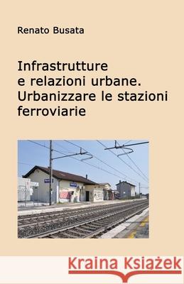 Infrastrutture e relazioni urbane. Urbanizzare le stazioni ferroviarie Renato Busata 9781982063559 
