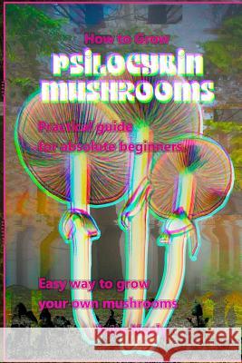 How to Grow Psilocybin Mushrooms: Practical Guide for Absolute Beginners. Easy Way to Grow Your Own Mushrooms. Frank Luft 9781982066468 Createspace Independent Publishing Platform