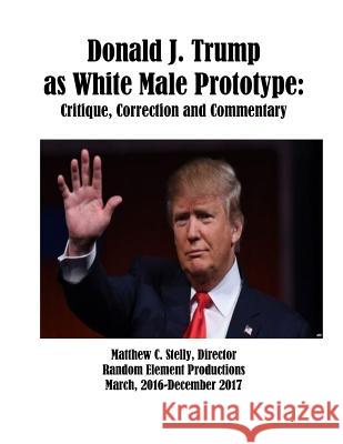 Donald J. Trump as White Male Prototype: Critique, Correction and Commentary Matthew C. Stelly 9781982078683 Createspace Independent Publishing Platform