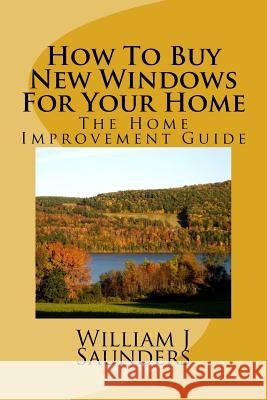 How to Buy New Windows for Your Home: The Home Improvement Guide William J. Saunders 9781982091507 Createspace Independent Publishing Platform