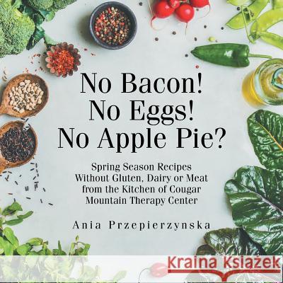 No Bacon! No Eggs! No Apple Pie?: Spring Season Recipes Without Gluten, Dairy or Meat from the Kitchen of Cougar Mountain Therapy Center Ania Przepierzynska 9781982206154