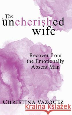 The Uncherished Wife: Recover from the Emotionally Absent Man Christina Vazquez 9781982211011