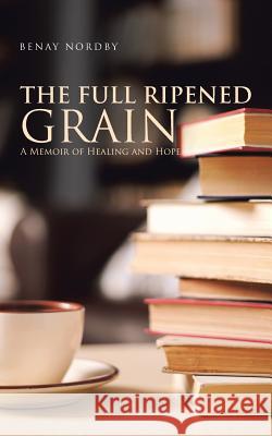 The Full Ripened Grain: A Memoir of Healing and Hope Benay Nordby 9781982211127