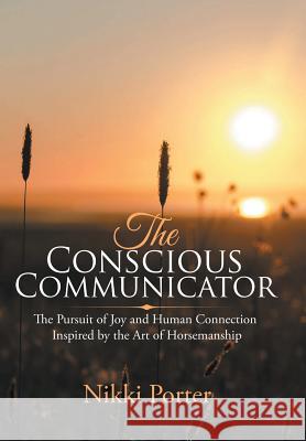 The Conscious Communicator: The Pursuit of Joy and Human Connection Inspired by the Art of Horsemanship Nikki Porter 9781982217358 Balboa Press