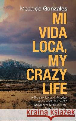 Mi Vida Loca, My Crazy Life: A Biographical and Historical Account of the Life of a Native New Mexican in the Twentieth Century Medardo Gonzales 9781982232337