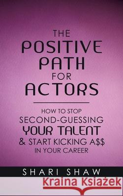 The Positive Path for Actors: How to Stop Second-Guessing Your Talent & Start Kicking A$$ in Your Career Shari Shaw 9781982238094 Balboa Press