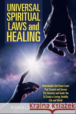 Universal Spiritual Laws and Healing: Unbreakable God Given Laws That Created and Govern the Universe and Guide You to Create a Loving, Healthy Life and World Ronald L Cole, M D 9781982249113