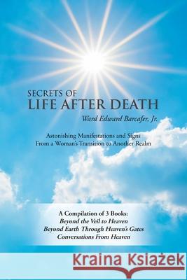 Secrets of Life After Death: A Compilation of 3 Books: Beyond the Veil to Heaven Beyond Earth Through Heaven's Gates Conversations from Heaven Ward Edward Barcafer, Jr 9781982251161