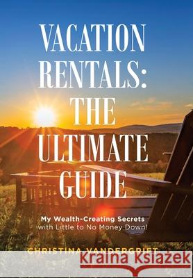 Vacation Rentals: the Ultimate Guide: My Wealth-Creating Secrets with Little to No Money Down! Christina Vandergrift 9781982262129 Balboa Press