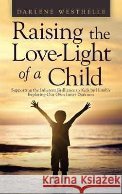 Raising the Love-Light of a Child: Supporting the Inherent Brilliance in Kids by Humbly Exploring Our Own Inner Darkness Darlene Westhelle 9781982264239