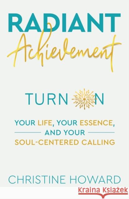 Radiant Achievement: Turn on Your Life, Your Essence, and Your Soul-Centered Calling Christine Howard 9781982265618 Balboa Press