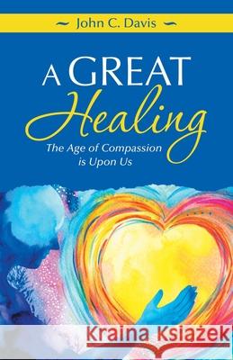 A Great Healing: The Age of Compassion Is Upon Us John C Davis 9781982265847