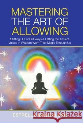 Mastering the Art of Allowing: Shifting out of Old Ways & Letting the Ancient Voices of Wisdom Work Their Magic Through Us Estrella Magdalena 9781982270803 Balboa Press