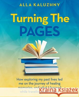 Turning the Pages: How Exploring My Past Lives Led Me on the Journey of Healing Memories, and What I Learned While Traveling Back in Time Alla Kaluzhny 9781982274702 Balboa Press