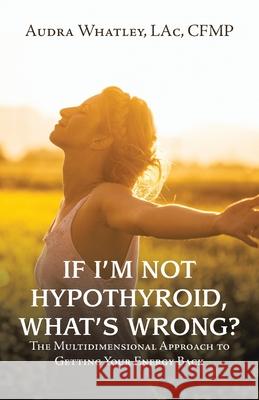 If I'm Not Hypothyroid, What's Wrong?: The Multidimensional Approach to Getting Your Energy Back Audra Whatley Lac Cfmp 9781982275785 Balboa Press