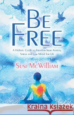 Be Free: A Holistic Guide to Freedom from Anxiety, Stress and Low Mood for Life Susi McWilliam 9781982280765 Balboa Press UK
