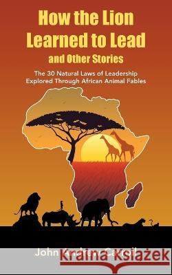 How the Lion Learned to Lead and Other Stories: The 30 Natural Laws of Leadership Explored Through African Animal Fables John Andrew Carroll   9781982297374