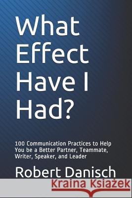What Effect Have I Had?: 100 Communication Practices to Help You Be a Better Partner, Teammate, Writer, Speaker, and Leader Robert Danisch 9781983146480 Independently Published