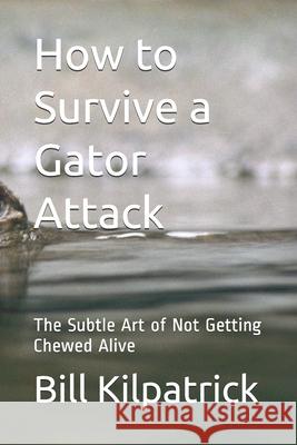 How to Survive a Gator Attack: The Subtle Art of Not Getting Chewed Alive Bill Kilpatrick 9781983148125 Independently Published