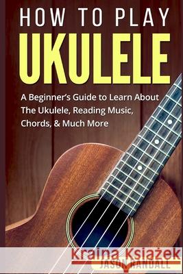 How To Play Ukulele: A Beginner's Guide to Learn About The Ukulele, Reading Music, Chords, & Much More Jason Randall 9781983156595 Independently Published
