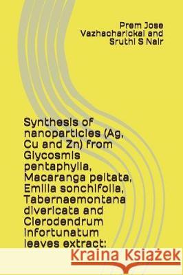 Synthesis of Nanoparticles (Ag, Cu and Zn) from Glycosmis Pentaphylla, Macaranga Peltata, Emilia Sonchifolia, Tabernaemontana Divericata and Clerodend Sruthi S. Nair Prem Jose Vazhacharickal 9781983159473