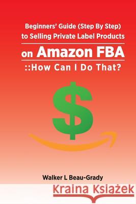 Beginners' Guide (Step by Step) to Selling Private Label Products on Amazon Fba: : : How Can I Do That? Walker L. Beau-Grady 9781983240065