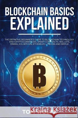 Blockchain Basics Explained: The Definitive Beginner's Guide to Blockchain Technology and Cryptocurrencies, Smart Contracts, Wallets, Mining, Ico, Tom Wolfe 9781983247804