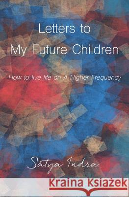 Letters to My Future Children: How to Live Life on a Higher Frequency Satya Indra 9781983260810