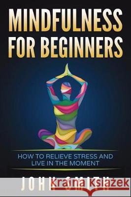 Mindfulness for Beginners: How to Relieve Stress and Live in the Moment John Smith 9781983272844 Independently Published
