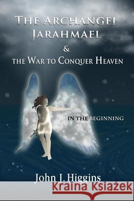 In the Beginning (Book I The Archangel Jarahmael and the War to Conquer Heaven) John J. Higgins 9781983303913 Independently Published