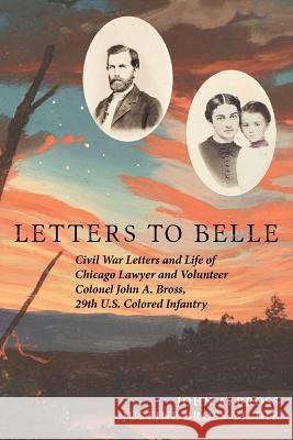 Letters to Belle: Civil War Letters and Life of Chicago Lawyer and Volunteer Colonel John A. Bross, 29th U.S. Colored Infantry Justine Bross Yildiz John A. Bross 9781983368905