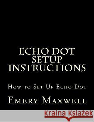 Echo Dot Setup Instructions: How to Set Up Echo Dot Emery H. Maxwell 9781983406218 Createspace Independent Publishing Platform