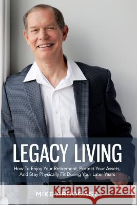 Legacy Living: How To Enjoy Your Retirement, Protect Your Assets And Stay Physically Fit During Your Later Years Arbogast, Mike 9781983431869 Createspace Independent Publishing Platform