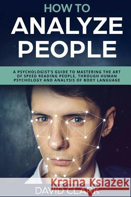 How to Analyze People: A Psychologist's Guide to Mastering the Art of Speed Reading People, Through Human Psychology & Analysis of Body Langu David Clark 9781983432149 Createspace Independent Publishing Platform