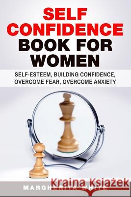 Self-Confidence Book for Women: Create Self-Esteem, Build Confidence, Overcome Fear, and Overcome Anxiety Margarita White 9781983477546