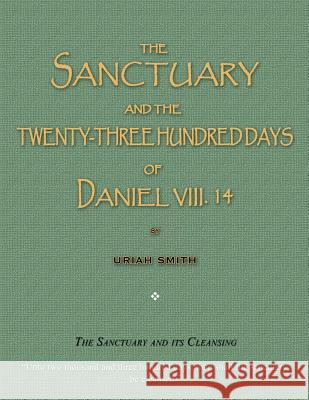 The Sanctuary and the Twenty-Three Hundred Days of Daniel VIII. 14: The Sanctuary and Its Cleansing Uriah Smith 9781983496967 Createspace Independent Publishing Platform