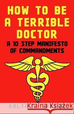 How To Be A Terrible Doctor: A 10 Step Manifesto of Commandments Kolya K Jaxson, MD 9781983499869 Createspace Independent Publishing Platform