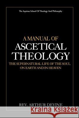A Manual of Ascetical Theology: The Supernatural Life of the Soul on Earth and in Heaven Rev Arthur Devine 9781983509667