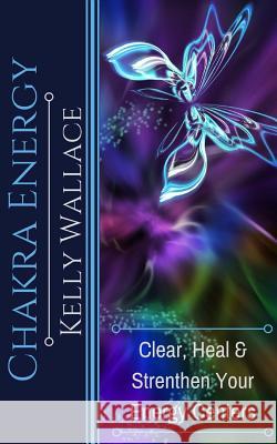 Chakra Energy: Heal, Cleanse and Strengthen Your Energy Centers Kelly Wallace 9781983510182 Createspace Independent Publishing Platform