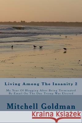 Living Among The Insanity 2: My Year Of Blogging After Being Terminated By Email On The Day Trump Was Elected Goldman, Mitchell Alan 9781983548338 Createspace Independent Publishing Platform