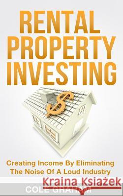 Rental Property Investing: Creating Income By Eliminating The Noise Of A Loud Industry Graham, Cole 9781983555855