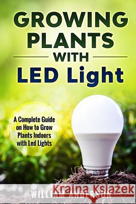 Growing Plants with LED Lights: A Complete Guide On How To Grow Plants Indoors With Led Lights Anderson, William 9781983565861 Createspace Independent Publishing Platform