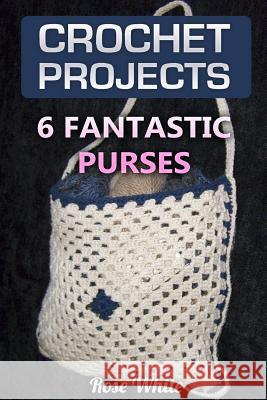 Crochet Projects: 6 Fantastic Purses: (Crochet Stitches, Crochet Patterns) Rose White 9781983577178 Createspace Independent Publishing Platform