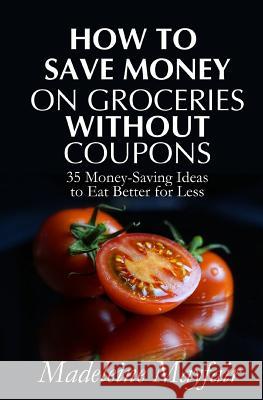How to Save Money on Groceries Without Coupons: 35 Money-Saving Ideas to Eat Better for Less Madeleine Mayfair 9781983585920 Createspace Independent Publishing Platform