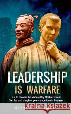Leadership is Warfare: How to become the Modern Day Machiavelli and Sun Tzu and slaughter your competition in Business Schwartz, Michael 9781983629785