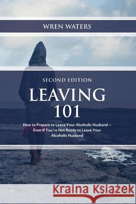 Leaving 101: How To Prepare To Leave Your Alcoholic Husband...Even If You're Not Ready To Leave Your Alcoholic Husband Waters, Wren 9781983652165 Createspace Independent Publishing Platform