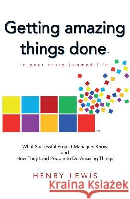 Getting Amazing Things Done in Your Crazy Jammed Life: What Successful Project Managers Know and How They Lead People to Do Amazing Things Henry Lewis 9781983703720